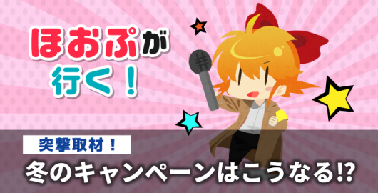 ほおぷが行く！　突撃取材！冬のキャンペーンはこうなる！？